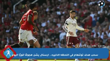 سحب هدف توتنهام في اللحظة الأخيرة.. آرسنال يشن هجومًا قويًا اليوم